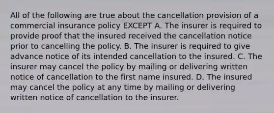 All of the following are true about the cancellation provision of a commercial insurance policy EXCEPT A. The insurer is required to provide proof that the insured received the cancellation notice prior to cancelling the policy. B. The insurer is required to give advance notice of its intended cancellation to the insured. C. The insurer may cancel the policy by mailing or delivering written notice of cancellation to the first name insured. D. The insured may cancel the policy at any time by mailing or delivering written notice of cancellation to the insurer.