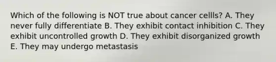 Which of the following is NOT true about cancer cellls? A. They never fully differentiate B. They exhibit contact inhibition C. They exhibit uncontrolled growth D. They exhibit disorganized growth E. They may undergo metastasis