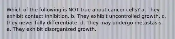 Which of the following is NOT true about cancer cells? a. They exhibit contact inhibition. b. They exhibit uncontrolled growth. c. they never fully differentiate. d. They may undergo metastasis. e. They exhibit disorganized growth.