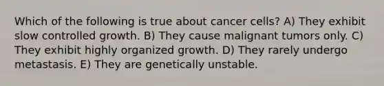 Which of the following is true about cancer cells? A) They exhibit slow controlled growth. B) They cause malignant tumors only. C) They exhibit highly organized growth. D) They rarely undergo metastasis. E) They are genetically unstable.