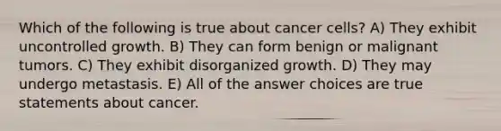 Which of the following is true about cancer cells? A) They exhibit uncontrolled growth. B) They can form benign or malignant tumors. C) They exhibit disorganized growth. D) They may undergo metastasis. E) All of the answer choices are true statements about cancer.