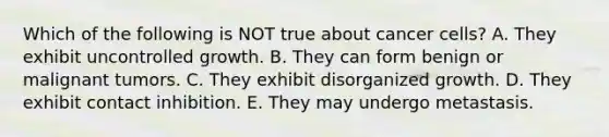 Which of the following is NOT true about cancer cells? A. They exhibit uncontrolled growth. B. They can form benign or malignant tumors. C. They exhibit disorganized growth. D. They exhibit contact inhibition. E. They may undergo metastasis.