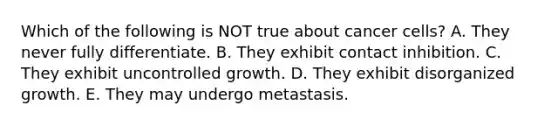 Which of the following is NOT true about cancer cells? A. They never fully differentiate. B. They exhibit contact inhibition. C. They exhibit uncontrolled growth. D. They exhibit disorganized growth. E. They may undergo metastasis.