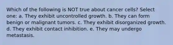 Which of the following is NOT true about cancer cells? Select one: a. They exhibit uncontrolled growth. b. They can form benign or malignant tumors. c. They exhibit disorganized growth. d. They exhibit contact inhibition. e. They may undergo metastasis.