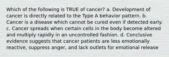 Which of the following is TRUE of cancer? a. Development of cancer is directly related to the Type A behavior pattern. b. Cancer is a disease which cannot be cured even if detected early. c. Cancer spreads when certain cells in the body become altered and multiply rapidly in an uncontrolled fashion. d. Conclusive evidence suggests that cancer patients are less emotionally reactive, suppress anger, and lack outlets for emotional release