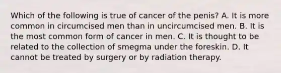 Which of the following is true of cancer of the penis? A. It is more common in circumcised men than in uncircumcised men. B. It is the most common form of cancer in men. C. It is thought to be related to the collection of smegma under the foreskin. D. It cannot be treated by surgery or by radiation therapy.