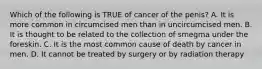 Which of the following is TRUE of cancer of the penis? A. It is more common in circumcised men than in uncircumcised men. B. It is thought to be related to the collection of smegma under the foreskin. C. It is the most common cause of death by cancer in men. D. It cannot be treated by surgery or by radiation therapy