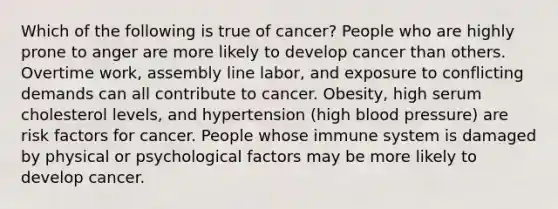 Which of the following is true of cancer? People who are highly prone to anger are more likely to develop cancer than others. Overtime work, assembly line labor, and exposure to conflicting demands can all contribute to cancer. Obesity, high serum cholesterol levels, and hypertension (high blood pressure) are risk factors for cancer. People whose immune system is damaged by physical or psychological factors may be more likely to develop cancer.