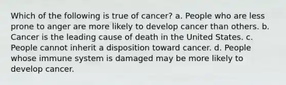 Which of the following is true of cancer? a. People who are less prone to anger are more likely to develop cancer than others. b. Cancer is the leading cause of death in the United States. c. People cannot inherit a disposition toward cancer. d. People whose immune system is damaged may be more likely to develop cancer.