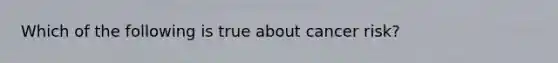 Which of the following is true about cancer risk?