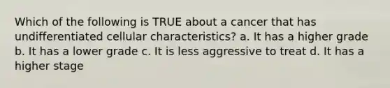 Which of the following is TRUE about a cancer that has undifferentiated cellular characteristics? a. It has a higher grade b. It has a lower grade c. It is less aggressive to treat d. It has a higher stage