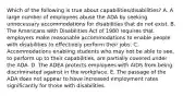 Which of the following is true about capabilities/disabilities? A. A large number of employees abuse the ADA by seeking unnecessary accommodations for disabilities that do not exist. B. The Americans with Disabilities Act of 1980 requires that employers make reasonable accommodations to enable people with disabilities to effectively perform their jobs. C. Accommodations enabling students who may not be able to see, to perform up to their capabilities, are partially covered under the ADA. D. The ADEA protects employees with AIDS from being discriminated against in the workplace. E. The passage of the ADA does not appear to have increased employment rates significantly for those with disabilities.