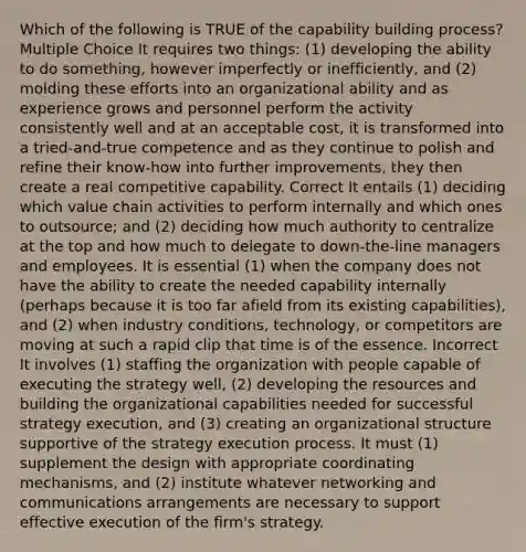 Which of the following is TRUE of the capability building process? Multiple Choice It requires two things: (1) developing the ability to do something, however imperfectly or inefficiently, and (2) molding these efforts into an organizational ability and as experience grows and personnel perform the activity consistently well and at an acceptable cost, it is transformed into a tried-and-true competence and as they continue to polish and refine their know-how into further improvements, they then create a real competitive capability. Correct It entails (1) deciding which value chain activities to perform internally and which ones to outsource; and (2) deciding how much authority to centralize at the top and how much to delegate to down-the-line managers and employees. It is essential (1) when the company does not have the ability to create the needed capability internally (perhaps because it is too far afield from its existing capabilities), and (2) when industry conditions, technology, or competitors are moving at such a rapid clip that time is of the essence. Incorrect It involves (1) staffing the organization with people capable of executing the strategy well, (2) developing the resources and building the organizational capabilities needed for successful strategy execution, and (3) creating an organizational structure supportive of the strategy execution process. It must (1) supplement the design with appropriate coordinating mechanisms, and (2) institute whatever networking and communications arrangements are necessary to support effective execution of the firm's strategy.