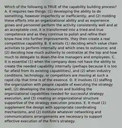 Which of the following is TRUE of the capability building process? A. It requires two things: (1) developing the ability to do something, however imperfectly or inefficiently, and (2) molding these efforts into an organizational ability and as experience grows and personnel perform the activity consistently well and at an acceptable cost, it is transformed into a tried-and-true competence and as they continue to polish and refine their know-how into further improvements, they then create a real competitive capability. B. It entails (1) deciding which value chain activities to perform internally and which ones to outsource; and (2) deciding how much authority to centralize at the top and how much to delegate to down-the-line managers and employees. C. It is essential (1) when the company does not have the ability to create the needed capability internally (perhaps because it is too far afield from its existing capabilities), and (2) when industry conditions, technology, or competitors are moving at such a rapid clip that time is of the essence. D. It involves (1) staffing the organization with people capable of executing the strategy well, (2) developing the resources and building the organizational capabilities needed for successful strategy execution, and (3) creating an organizational structure supportive of the strategy execution process. E. It must (1) supplement the design with appropriate coordinating mechanisms, and (2) institute whatever networking and communications arrangements are necessary to support effective execution of the firm's strategy.