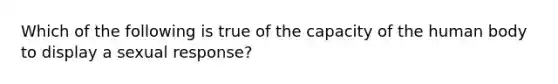 Which of the following is true of the capacity of the human body to display a sexual response?