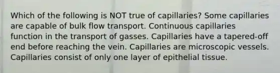 Which of the following is NOT true of capillaries? Some capillaries are capable of bulk flow transport. Continuous capillaries function in the transport of gasses. Capillaries have a tapered-off end before reaching the vein. Capillaries are microscopic vessels. Capillaries consist of only one layer of epithelial tissue.