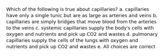 Which of the following is true about capillaries? a. capillaries have only a single tunic but are as large as arteries and veins b. capillaries are simply bridges that move blood from the arteries to the veins c. systemic capillaries supply the body's cells with oxygen and nutrients and pick up CO2 and wastes d. pulmonary capillaries supply the cells of the lungs with oxygen and nutrients and pick up CO2 and wastes e. All choices are correct