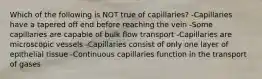 Which of the following is NOT true of capillaries? -Capillaries have a tapered off end before reaching the vein -Some capillaries are capable of bulk flow transport -Capillaries are microscopic vessels -Capillaries consist of only one layer of epithelial tissue -Continuous capillaries function in the transport of gases