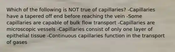 Which of the following is NOT true of capillaries? -Capillaries have a tapered off end before reaching the vein -Some capillaries are capable of bulk flow transport -Capillaries are microscopic vessels -Capillaries consist of only one layer of epithelial tissue -Continuous capillaries function in the transport of gases