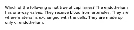 Which of the following is not true of capillaries? The endothelium has one-way valves. They receive blood from arterioles. They are where material is exchanged with the cells. They are made up only of endothelium.