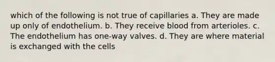 which of the following is not true of capillaries a. They are made up only of endothelium. b. They receive blood from arterioles. c. The endothelium has one-way valves. d. They are where material is exchanged with the cells