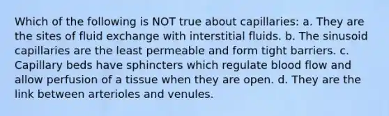 Which of the following is NOT true about capillaries: a. They are the sites of fluid exchange with interstitial fluids. b. The sinusoid capillaries are the least permeable and form tight barriers. c. Capillary beds have sphincters which regulate blood flow and allow perfusion of a tissue when they are open. d. They are the link between arterioles and venules.