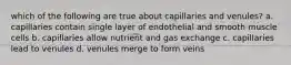 which of the following are true about capillaries and venules? a. capillaries contain single layer of endothelial and smooth muscle cells b. capillaries allow nutrient and gas exchange c. capillaries lead to venules d. venules merge to form veins