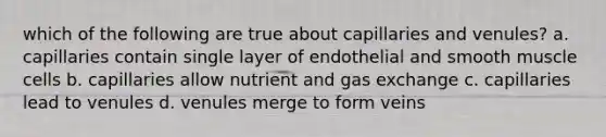 which of the following are true about capillaries and venules? a. capillaries contain single layer of endothelial and smooth muscle cells b. capillaries allow nutrient and gas exchange c. capillaries lead to venules d. venules merge to form veins