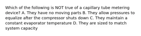 Which of the following is NOT true of a capillary tube metering device? A. They have no moving parts B. They allow pressures to equalize after the compressor shuts down C. They maintain a constant evaporator temperature D. They are sized to match system capacity