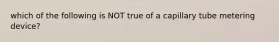 which of the following is NOT true of a capillary tube metering device?