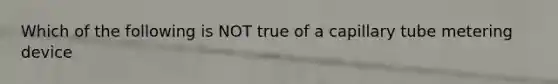 Which of the following is NOT true of a capillary tube metering device