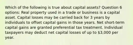 Which of the following is true about capital assets? Question 6 options: Real property used in a trade or business is a capital asset. Capital losses may be carried back for 3 years by individuals to offset capital gains in those years. Net short-term capital gains are granted preferential tax treatment. Individual taxpayers may deduct net capital losses of up to 3,000 per year.