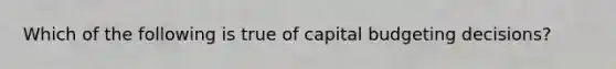 Which of the following is true of capital budgeting decisions?