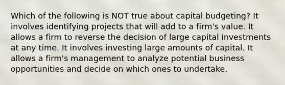 Which of the following is NOT true about capital budgeting? It involves identifying projects that will add to a firm's value. It allows a firm to reverse the decision of large capital investments at any time. It involves investing large amounts of capital. It allows a firm's management to analyze potential business opportunities and decide on which ones to undertake.