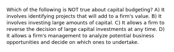 Which of the following is NOT true about capital budgeting? A) It involves identifying projects that will add to a firm's value. B) It involves investing large amounts of capital. C) It allows a firm to reverse the decision of large capital investments at any time. D) It allows a firm's management to analyze potential business opportunities and decide on which ones to undertake.