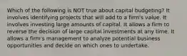 Which of the following is NOT true about capital budgeting? It involves identifying projects that will add to a firm's value. It involves investing large amounts of capital. It allows a firm to reverse the decision of large capital investments at any time. It allows a firm's management to analyze potential business opportunities and decide on which ones to undertake.