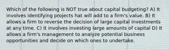 Which of the following is NOT true about capital budgeting? A) It involves identifying projects hat will add to a firm's value. B) It allows a firm to reverse the decision of large capital investments at any time. C) It involves investing large amounts of capital D) It allows a firm's management to analyze potential business opportunities and decide on which ones to undertake.