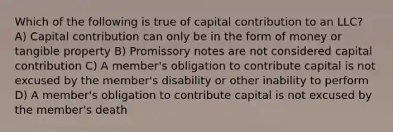 Which of the following is true of capital contribution to an LLC? A) Capital contribution can only be in the form of money or tangible property B) Promissory notes are not considered capital contribution C) A member's obligation to contribute capital is not excused by the member's disability or other inability to perform D) A member's obligation to contribute capital is not excused by the member's death