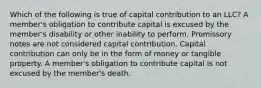 Which of the following is true of capital contribution to an LLC? A member's obligation to contribute capital is excused by the member's disability or other inability to perform. Promissory notes are not considered capital contribution. Capital contribution can only be in the form of money or tangible property. A member's obligation to contribute capital is not excused by the member's death.