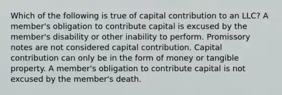 Which of the following is true of capital contribution to an LLC? A member's obligation to contribute capital is excused by the member's disability or other inability to perform. Promissory notes are not considered capital contribution. Capital contribution can only be in the form of money or tangible property. A member's obligation to contribute capital is not excused by the member's death.