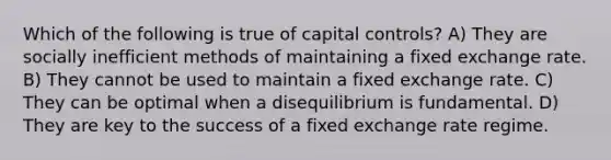 Which of the following is true of capital controls? A) They are socially inefficient methods of maintaining a fixed exchange rate. B) They cannot be used to maintain a fixed exchange rate. C) They can be optimal when a disequilibrium is fundamental. D) They are key to the success of a fixed exchange rate regime.