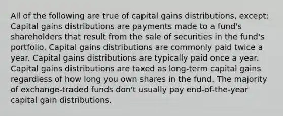 All of the following are true of capital gains distributions, except: Capital gains distributions are payments made to a fund's shareholders that result from the sale of securities in the fund's portfolio. Capital gains distributions are commonly paid twice a year. Capital gains distributions are typically paid once a year. Capital gains distributions are taxed as long-term capital gains regardless of how long you own shares in the fund. The majority of exchange-traded funds don't usually pay end-of-the-year capital gain distributions.