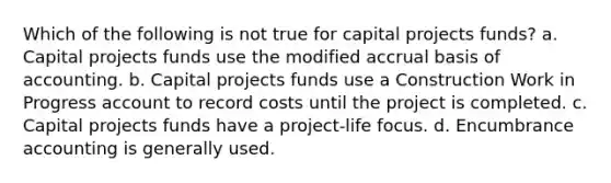 Which of the following is not true for capital projects funds? a. Capital projects funds use the modified accrual basis of accounting. b. Capital projects funds use a Construction Work in Progress account to record costs until the project is completed. c. Capital projects funds have a project-life focus. d. Encumbrance accounting is generally used.