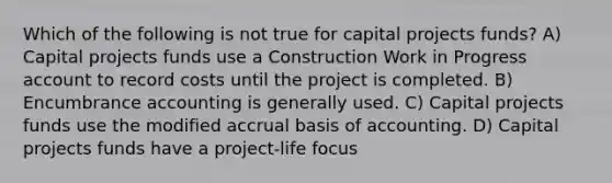 Which of the following is not true for capital projects funds? A) Capital projects funds use a Construction Work in Progress account to record costs until the project is completed. B) Encumbrance accounting is generally used. C) Capital projects funds use the modified accrual basis of accounting. D) Capital projects funds have a project-life focus