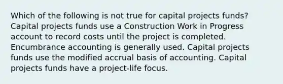 Which of the following is not true for capital projects funds? Capital projects funds use a Construction Work in Progress account to record costs until the project is completed. Encumbrance accounting is generally used. Capital projects funds use the modified accrual basis of accounting. Capital projects funds have a project-life focus.