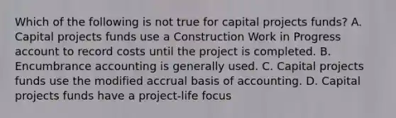 Which of the following is not true for capital projects funds? A. Capital projects funds use a Construction Work in Progress account to record costs until the project is completed. B. Encumbrance accounting is generally used. C. Capital projects funds use the modified accrual basis of accounting. D. Capital projects funds have a project-life focus