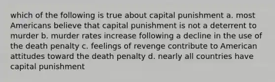 which of the following is true about capital punishment a. most Americans believe that capital punishment is not a deterrent to murder b. murder rates increase following a decline in the use of the death penalty c. feelings of revenge contribute to American attitudes toward the death penalty d. nearly all countries have capital punishment