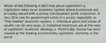 Which of the following is NOT true about capitalism? a. Capitalism refers to an economic system where businesses are privately owned with a strong individualistic profit orientation. b. Very little role for government exists in a purely capitalistic or "free market" economic system. c. Individual gains and losses of wealth can be very large. d. Individual incentives are at the core of capitalistic economic ideology. e. Historically, Russia has been viewed as the leading economically capitalistic economy in the world.