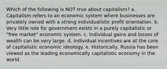 Which of the following is NOT true about capitalism? a. Capitalism refers to an economic system where businesses are privately owned with a strong individualistic profit orientation. b. Very little role for government exists in a purely capitalistic or "free market" economic system. c. Individual gains and losses of wealth can be very large. d. Individual incentives are at the core of capitalistic economic ideology. e. Historically, Russia has been viewed as the leading economically capitalistic economy in the world.