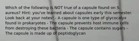 Which of the following is NOT true of a capsule found on S. aureus? Hint: you've learned about capsules early this semester. Look back at your notes! - A capsule is one type of glycocalyx found in prokaryotes - The capsule prevents host immune cells from destroying these bacteria - The capsule contains sugars - The capsule is made up of peptidoglycan